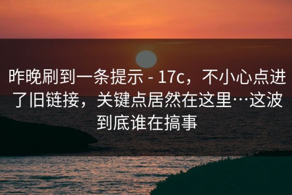 昨晚刷到一条提示 - 17c，不小心点进了旧链接，关键点居然在这里…这波到底谁在搞事