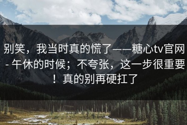 别笑，我当时真的慌了——糖心tv官网 - 午休的时候；不夸张，这一步很重要！真的别再硬扛了
