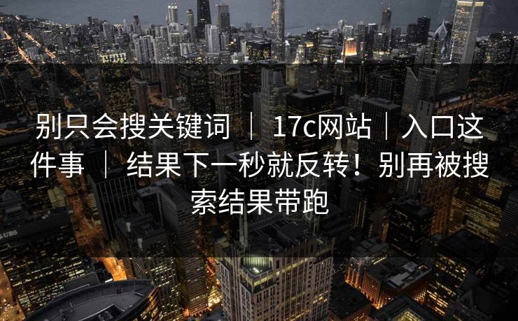 别只会搜关键词 | 17c网站|入口这件事 | 结果下一秒就反转!别再被搜索结果带跑 别只会搜关键词 | 17c网站|入口这件事 | 结果下一秒就反转!别再被搜索结果带跑