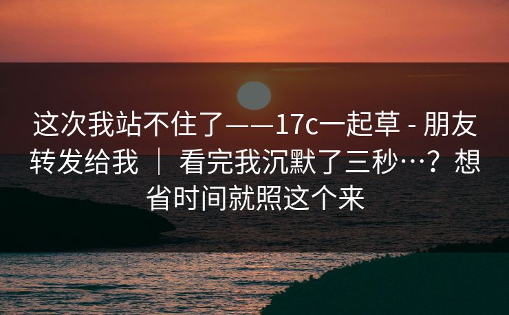 这次我站不住了——17c一起草 - 朋友转发给我 | 看完我沉默了三秒…?想省时间就照这个来 这次我站不住了——17c一起草 - 朋友转发给我 | 看完我沉默了三秒…?想省时间就照这个来