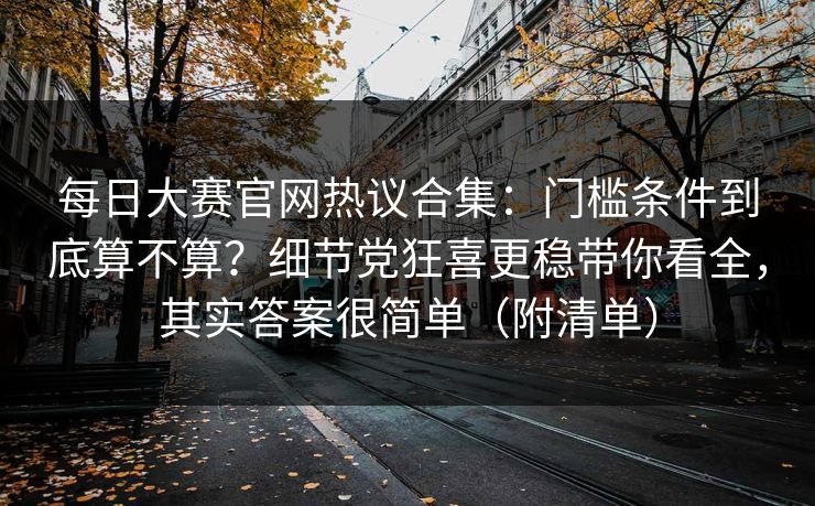 每日大赛官网热议合集:门槛条件到底算不算?细节党狂喜更稳带你看全,其实答案很简单(附清单) 每日大赛官网热议合集:门槛条件到底算不算?细节党狂喜更稳带你看全,其实答案很简单(附清单)
