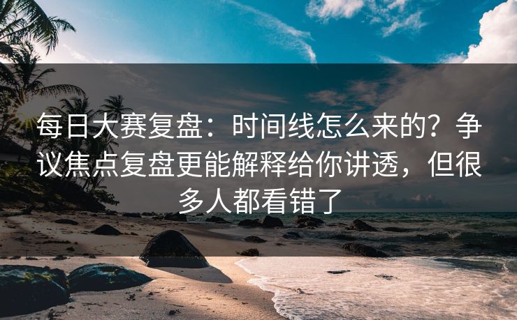 每日大赛复盘：时间线怎么来的？争议焦点复盘更能解释给你讲透，但很多人都看错了