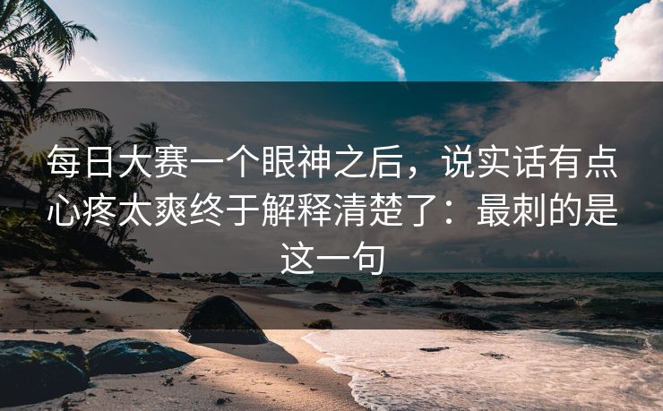 每日大赛一个眼神之后，说实话有点心疼太爽终于解释清楚了：最刺的是这一句