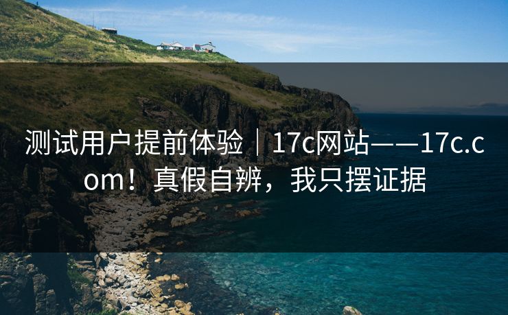 测试用户提前体验｜17c网站——17c.com！真假自辨，我只摆证据