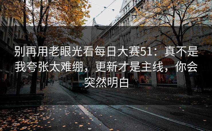 别再用老眼光看每日大赛51：真不是我夸张太难绷，更新才是主线，你会突然明白
