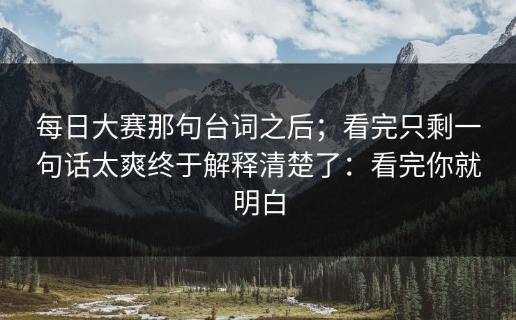 每日大赛那句台词之后;看完只剩一句话太爽终于解释清楚了:看完你就明白 每日大赛那句台词之后;看完只剩一句话太爽终于解释清楚了:看完你就明白