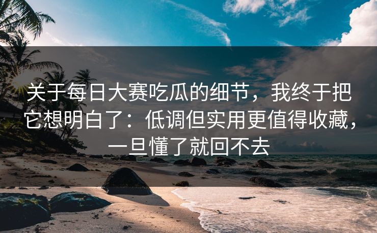 关于每日大赛吃瓜的细节，我终于把它想明白了：低调但实用更值得收藏，一旦懂了就回不去