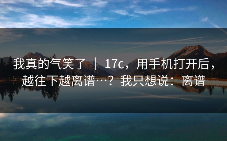 我真的气笑了 ｜ 17c，用手机打开后，越往下越离谱…？我只想说：离谱