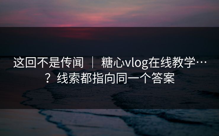 这回不是传闻 ｜ 糖心vlog在线教学…？线索都指向同一个答案