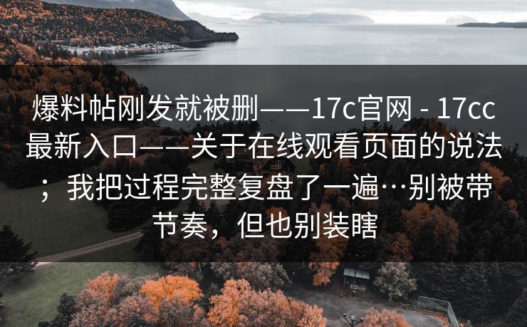 爆料帖刚发就被删——17c官网 - 17cc最新入口——关于在线观看页面的说法；我把过程完整复盘了一遍…别被带节奏，但也别装瞎