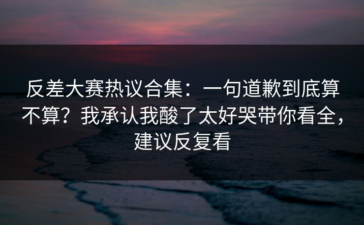 反差大赛热议合集：一句道歉到底算不算？我承认我酸了太好哭带你看全，建议反复看
