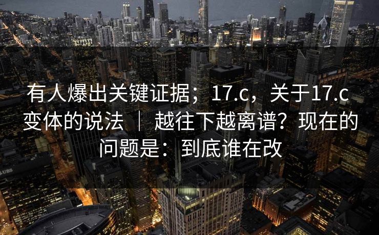 有人爆出关键证据；17.c，关于17.c 变体的说法 ｜ 越往下越离谱？现在的问题是：到底谁在改