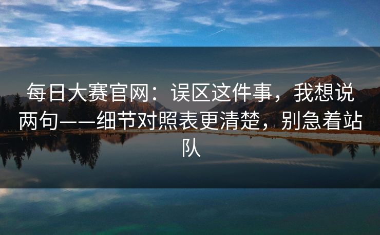 每日大赛官网：误区这件事，我想说两句——细节对照表更清楚，别急着站队