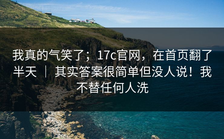 我真的气笑了;17c官网,在首页翻了半天 | 其实答案很简单但没人说!我不替任何人洗 我真的气笑了;17c官网,在首页翻了半天 | 其实答案很简单但没人说!我不替任何人洗