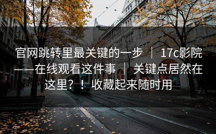 官网跳转里最关键的一步 ｜ 17c影院——在线观看这件事 ｜ 关键点居然在这里？！收藏起来随时用