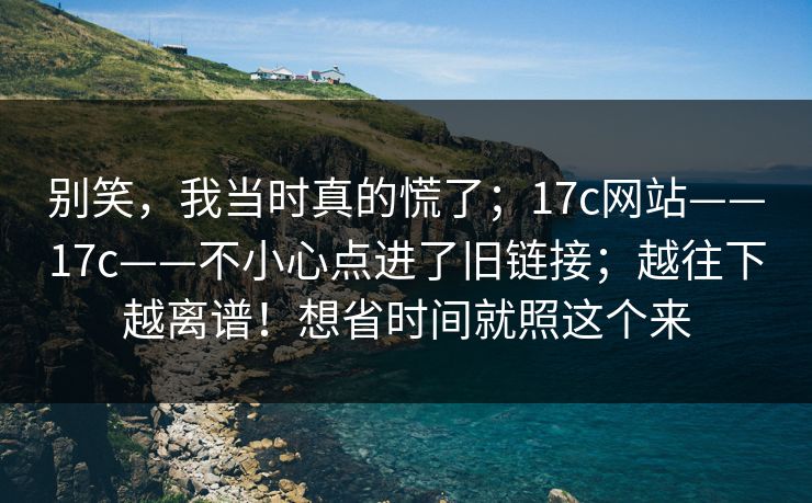 别笑,我当时真的慌了;17c网站——17c——不小心点进了旧链接;越往下越离谱!想省时间就照这个来 别笑,我当时真的慌了;17c网站——17c——不小心点进了旧链接;越往下越离谱!想省时间就照这个来