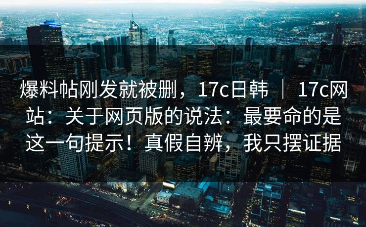 爆料帖刚发就被删,17c日韩 | 17c网站:关于网页版的说法:最要命的是这一句提示!真假自辨,我只摆证据 爆料帖刚发就被删,17c日韩 | 17c网站:关于网页版的说法:最要命的是这一句提示!真假自辨,我只摆证据