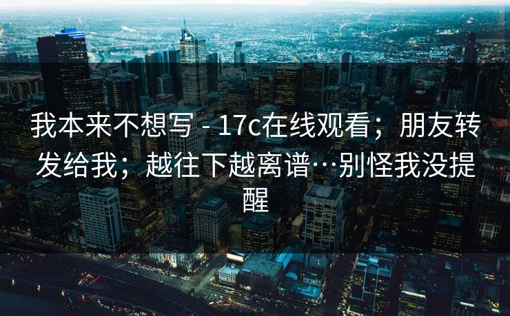 我本来不想写 - 17c在线观看；朋友转发给我；越往下越离谱…别怪我没提醒